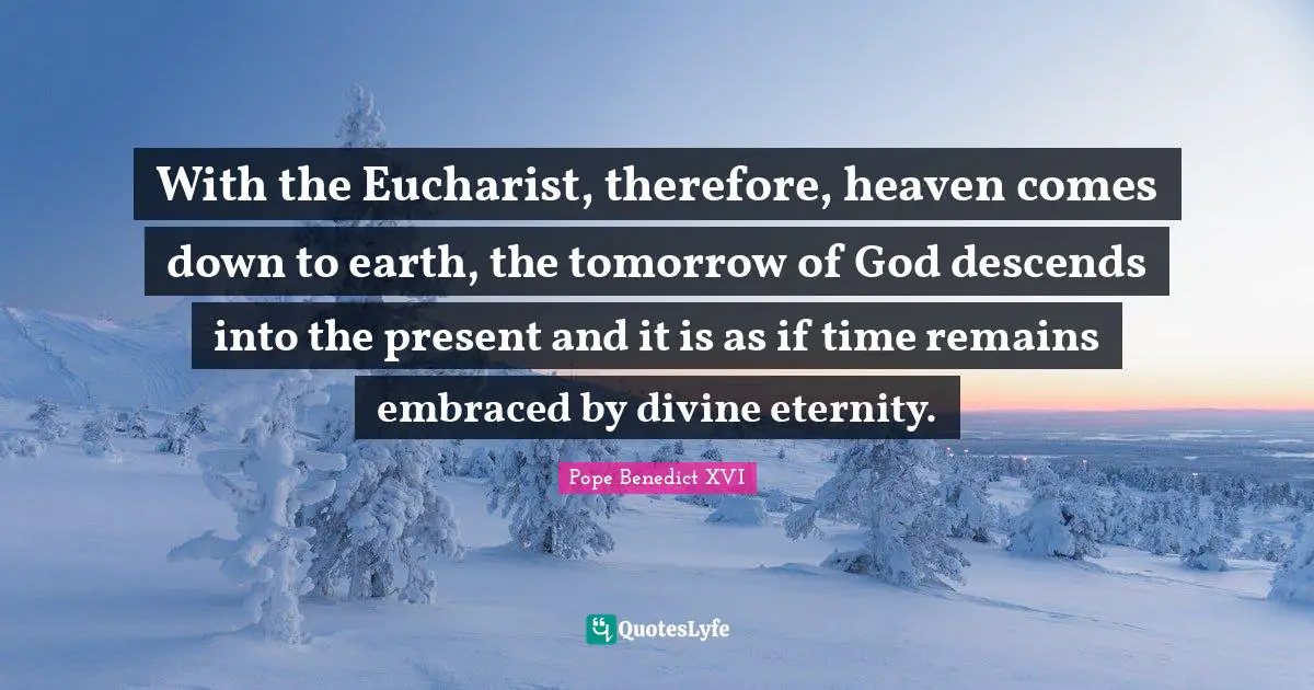 With the Eucharist, therefore, heaven comes down to earth, the tomorrow of God descends into the present and it is as if time remains embraced by divine eternity.