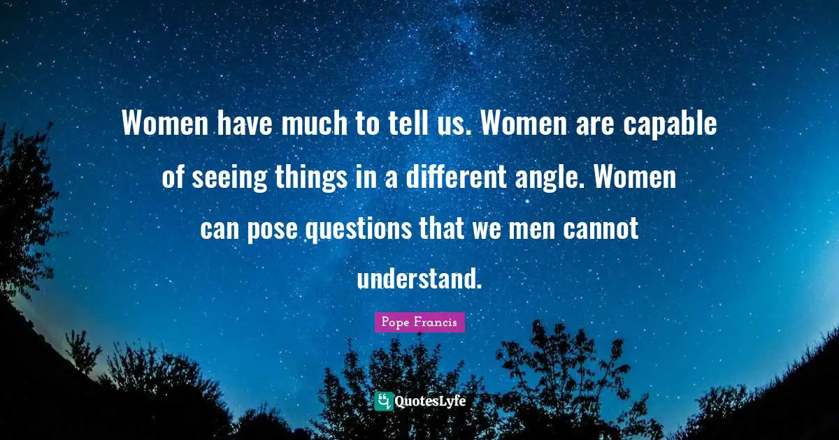 Women have much to tell us. Women are capable of seeing things in a different angle. Women can pose questions that we men cannot understand.