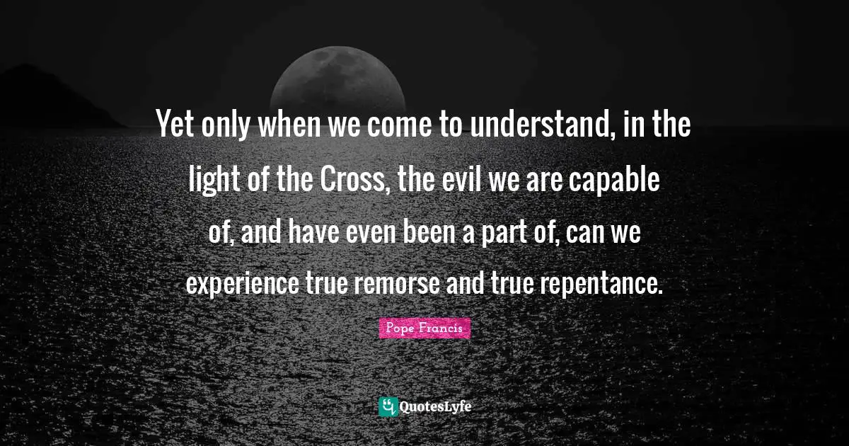 Yet only when we come to understand, in the light of the Cross, the evil we are capable of, and have even been a part of, can we experience true remorse and true repentance.