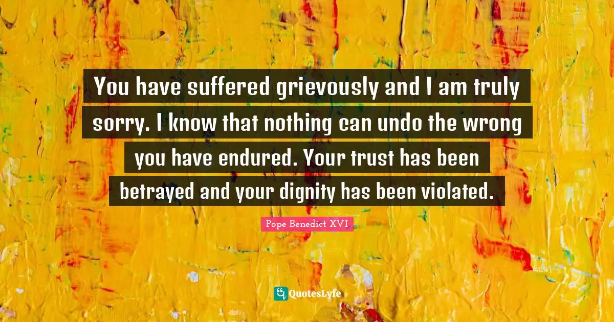 You have suffered grievously and I am truly sorry. I know that nothing can undo the wrong you have endured. Your trust has been betrayed and your dignity has been violated.