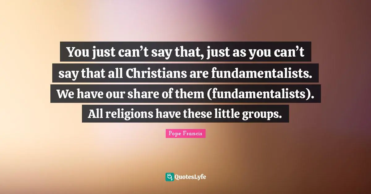 You just can’t say that, just as you can’t say that all Christians are fundamentalists. We have our share of them (fundamentalists). All religions have these little groups.