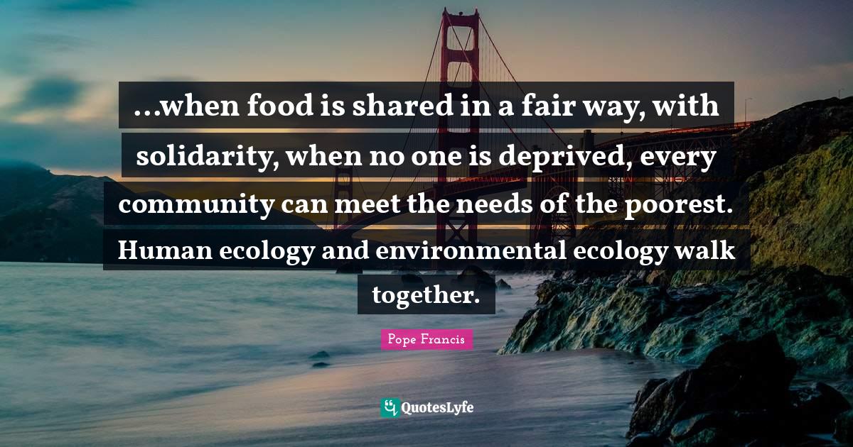 ...when food is shared in a fair way, with solidarity, when no one is deprived, every community can meet the needs of the poorest. Human ecology and environmental ecology walk together.