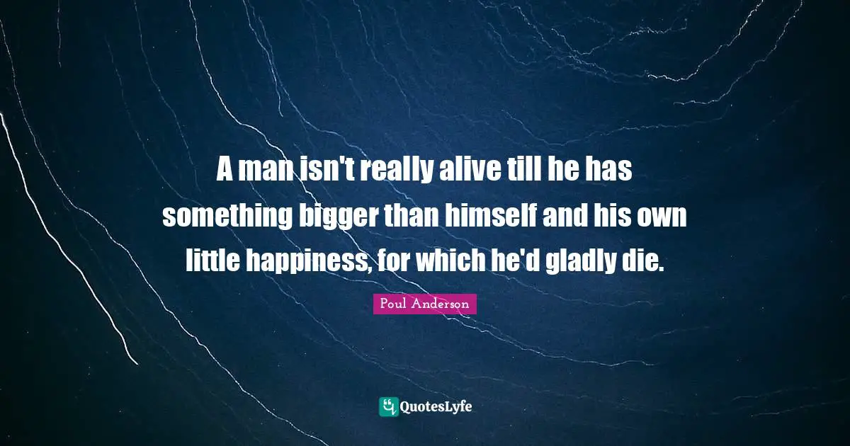 A man isn't really alive till he has something bigger than himself and his own little happiness, for which he'd gladly die.