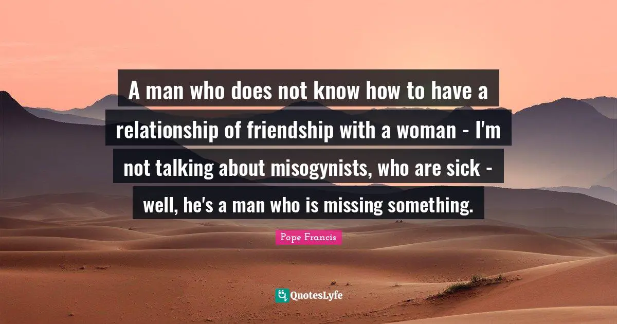A man who does not know how to have a relationship of friendship with a woman - I'm not talking about misogynists, who are sick - well, he's a man who is missing something.