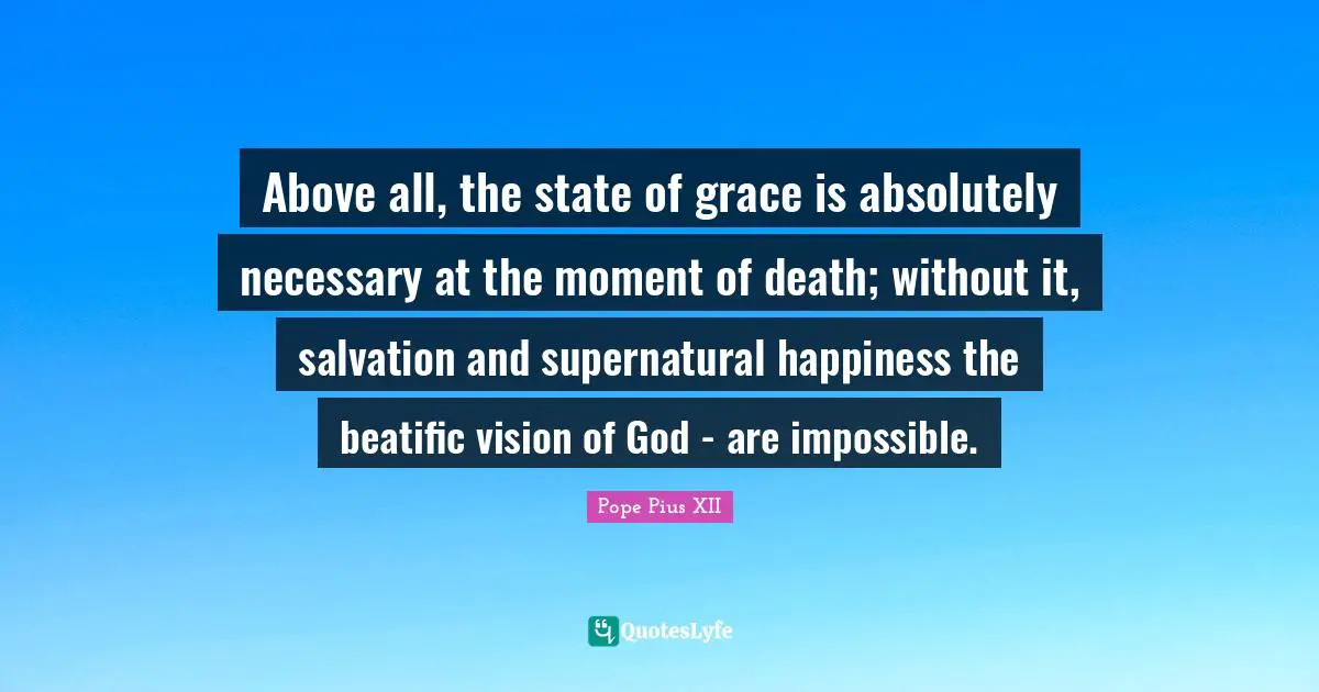 Pope Pius XII Quotes: "Above all, the state of grace is absolutely necessary at the moment of death; without it, salvation and supernatural happiness the beatific vision of God - are impossible."