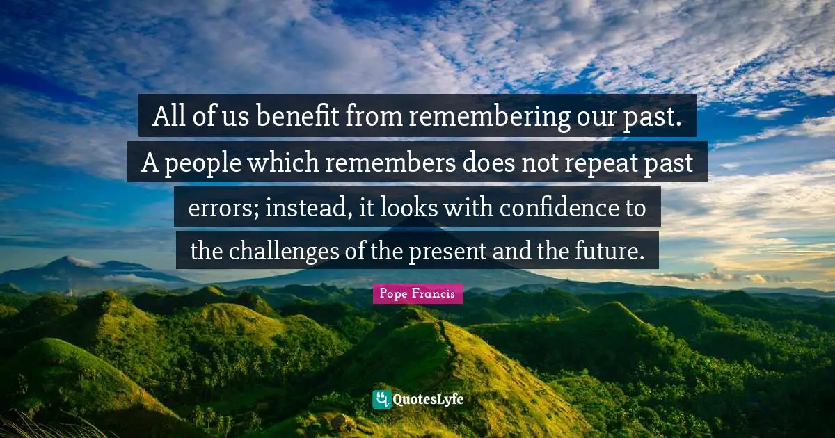 All of us benefit from remembering our past. A people which remembers does not repeat past errors; instead, it looks with confidence to the challenges of the present and the future.