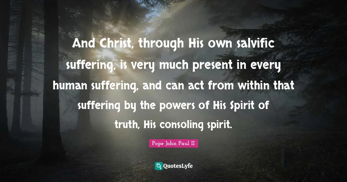 And Christ, through His own salvific suffering, is very much present in every human suffering, and can act from within that suffering by the powers of His Spirit of truth, His consoling spirit.