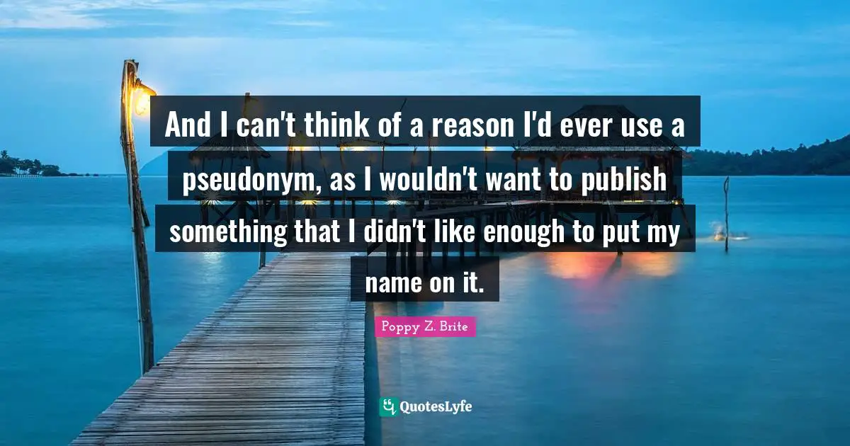 And I can't think of a reason I'd ever use a pseudonym, as I wouldn't want to publish something that I didn't like enough to put my name on it.