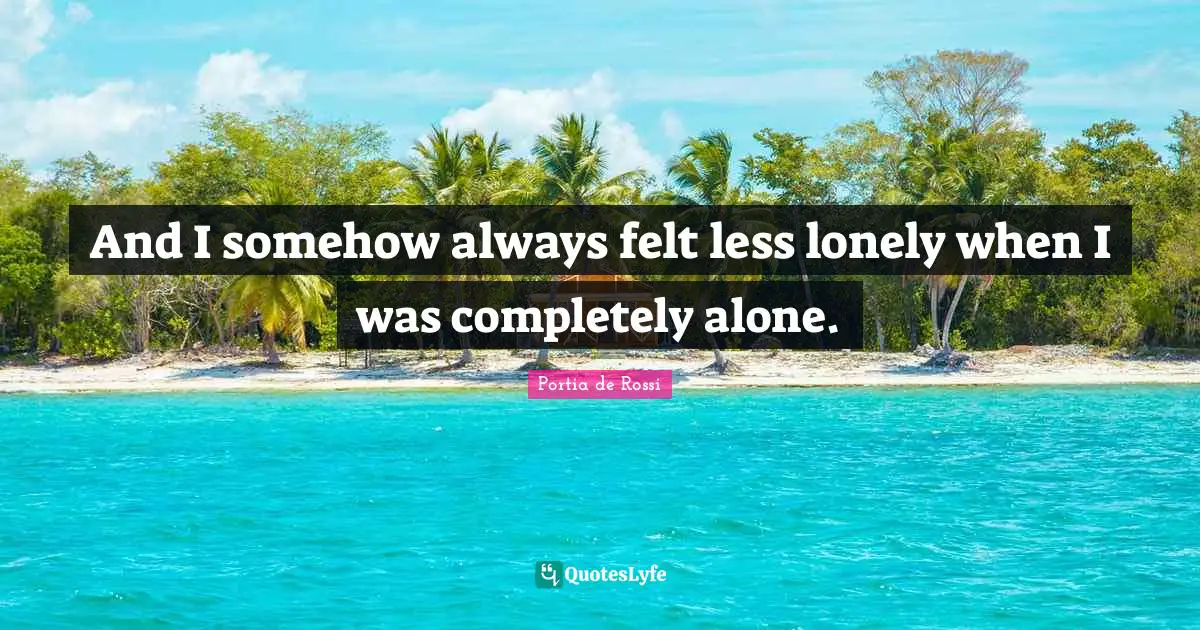 And I somehow always felt less lonely when I was completely alone.