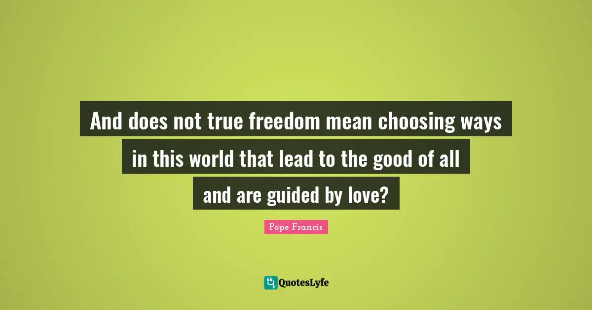 And does not true freedom mean choosing ways in this world that lead to the good of all and are guided by love?
