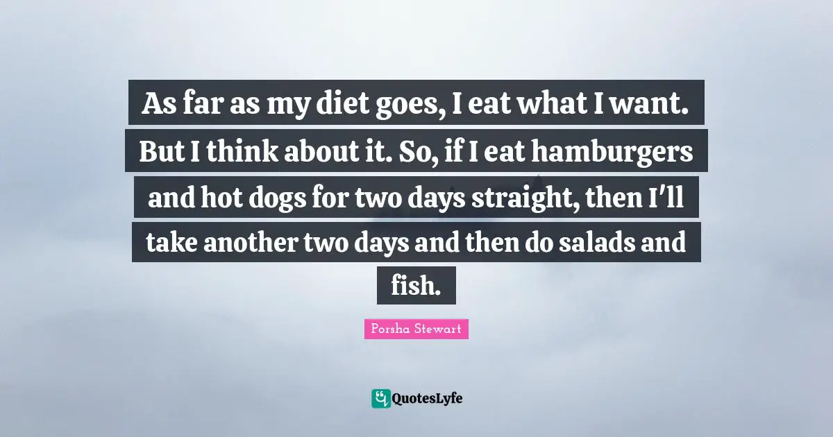 As far as my diet goes, I eat what I want. But I think about it. So, if I eat hamburgers and hot dogs for two days straight, then I'll take another two days and then do salads and fish.