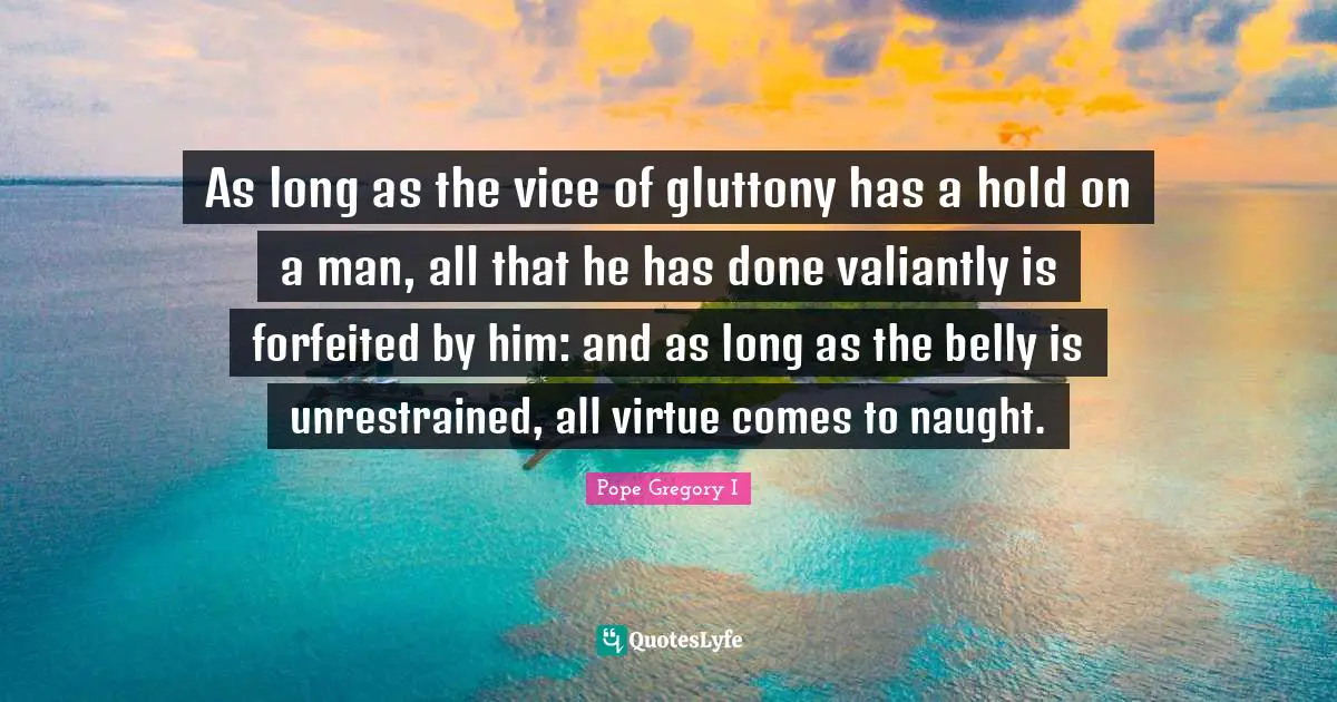 Belly Quotes: "As long as the vice of gluttony has a hold on a man, all that he has done valiantly is forfeited by him: and as long as the belly is unrestrained, all virtue comes to naught."