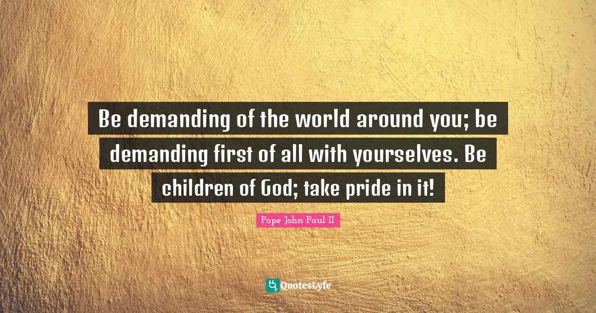 Be demanding of the world around you; be demanding first of all with yourselves. Be children of God; take pride in it!
