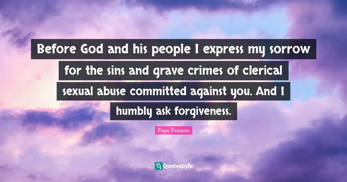Before God and his people I express my sorrow for the sins and grave crimes of clerical sexual abuse committed against you. And I humbly ask forgiveness.