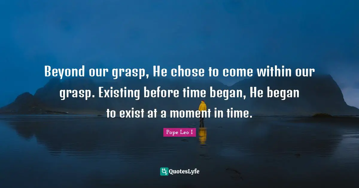 Beyond our grasp, He chose to come within our grasp. Existing before time began, He began to exist at a moment in time.