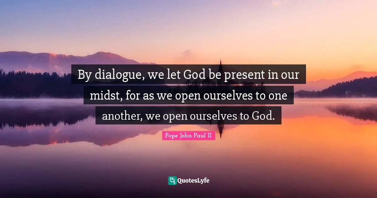 By dialogue, we let God be present in our midst, for as we open ourselves to one another, we open ourselves to God.