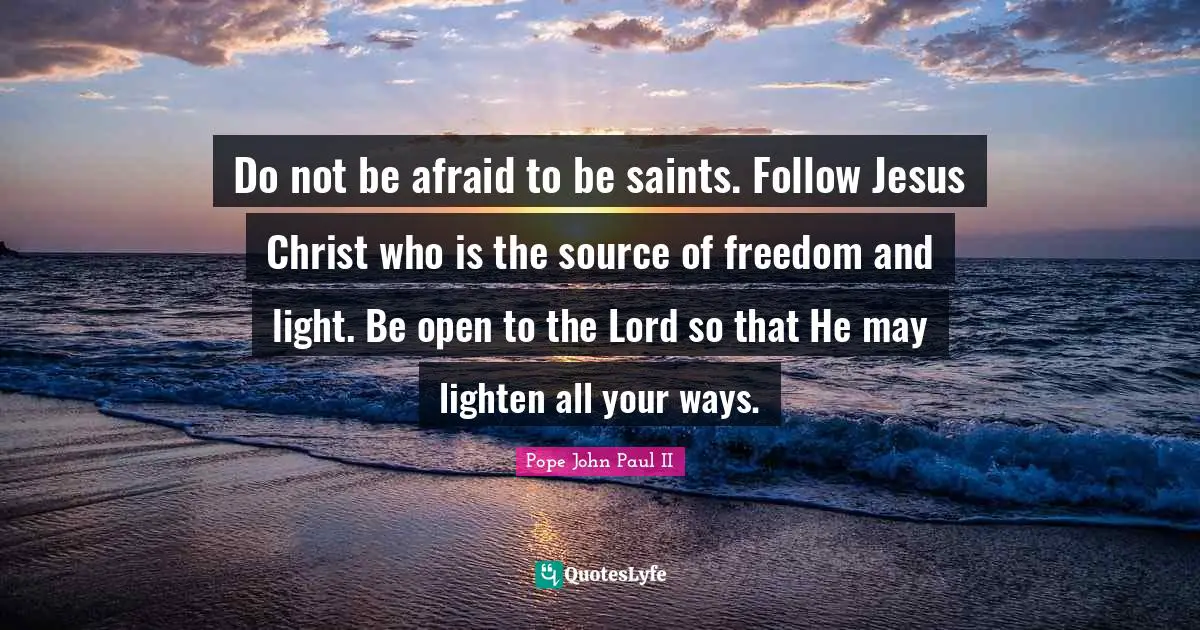 Do not be afraid to be saints. Follow Jesus Christ who is the source of freedom and light. Be open to the Lord so that He may lighten all your ways.