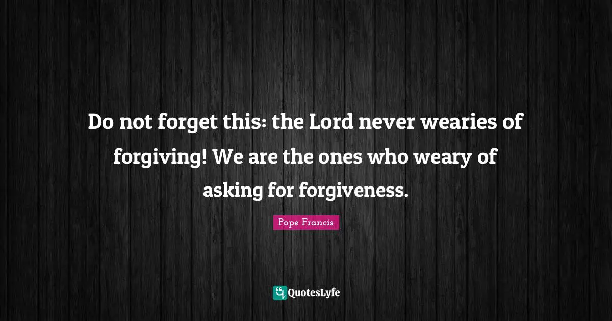 Do not forget this: the Lord never wearies of forgiving! We are the ones who weary of asking for forgiveness.