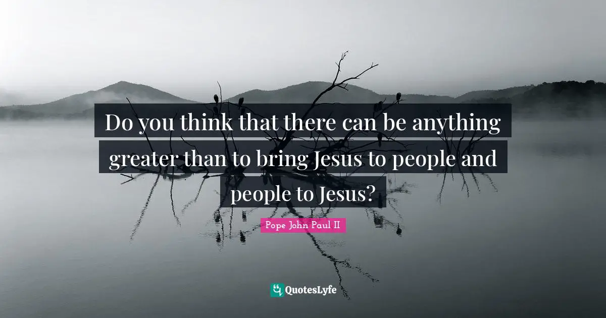 Do you think that there can be anything greater than to bring Jesus to people and people to Jesus?