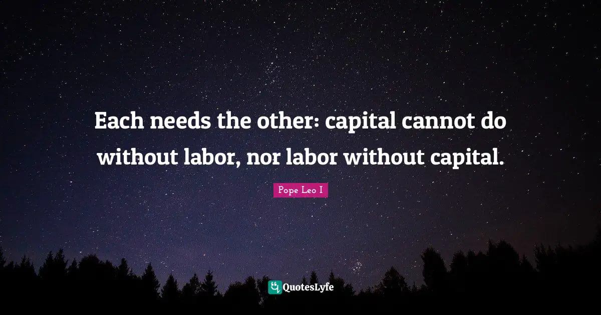 Each needs the other: capital cannot do without labor, nor labor without capital.