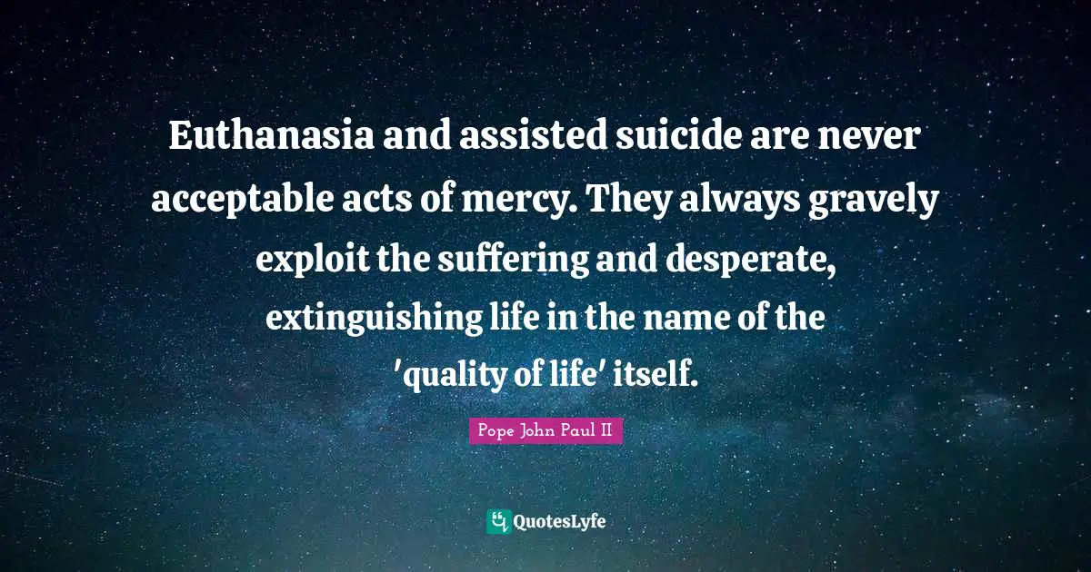 Euthanasia Quotes: "Euthanasia and assisted suicide are never acceptable acts of mercy. They always gravely exploit the suffering and desperate, extinguishing life in the name of the 'quality of life' itself."