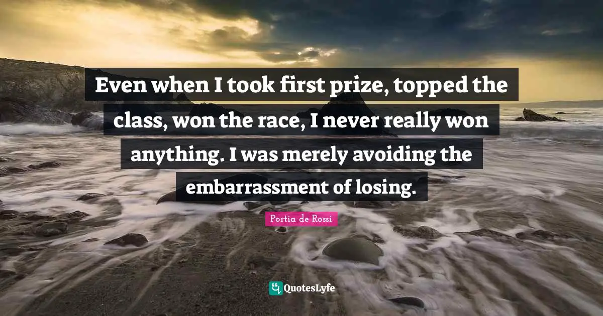 Even when I took first prize, topped the class, won the race, I never really won anything. I was merely avoiding the embarrassment of losing.