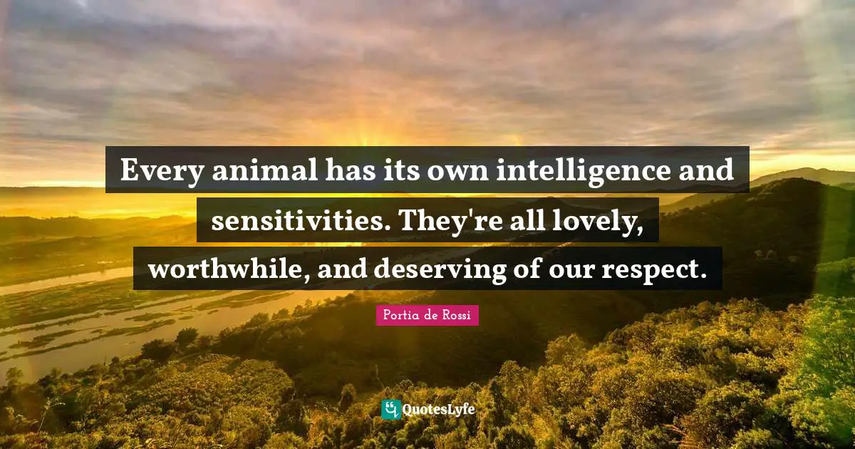 Every animal has its own intelligence and sensitivities. They're all lovely, worthwhile, and deserving of our respect.
