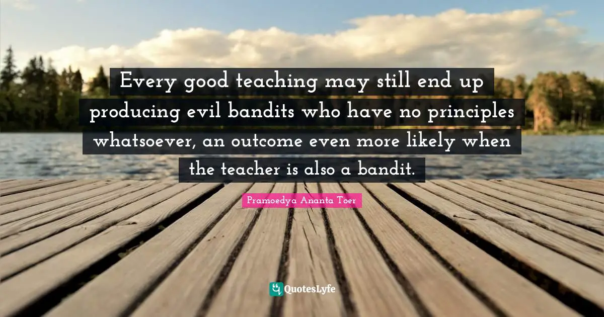 Pramoedya Ananta Toer Quotes: Every good teaching may still end up producing evil bandits who have no principles whatsoever, an outcome even more likely when the teacher is also a bandit.