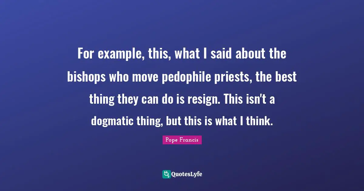 For example, this, what I said about the bishops who move pedophile priests, the best thing they can do is resign. This isn't a dogmatic thing, but this is what I think.