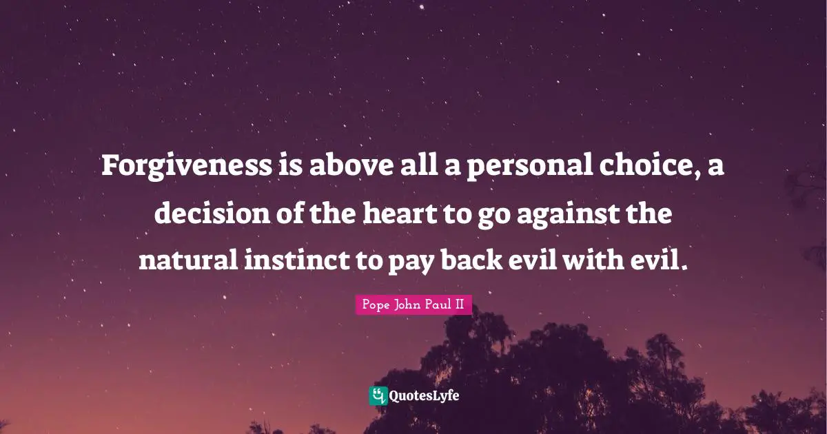 Forgiveness is above all a personal choice, a decision of the heart to go against the natural instinct to pay back evil with evil.