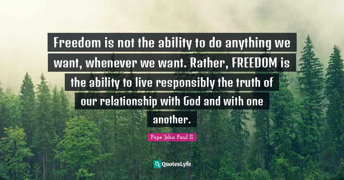 Freedom is not the ability to do anything we want, whenever we want. Rather, FREEDOM is the ability to live responsibly the truth of our relationship with God and with one another.