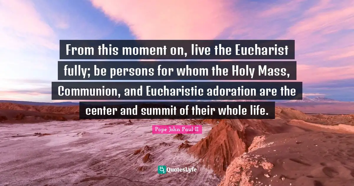 Adoration Quotes: "From this moment on, live the Eucharist fully; be persons for whom the Holy Mass, Communion, and Eucharistic adoration are the center and summit of their whole life."