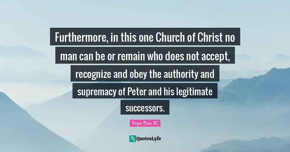 Furthermore, in this one Church of Christ no man can be or remain who does not accept, recognize and obey the authority and supremacy of Peter and his legitimate successors.