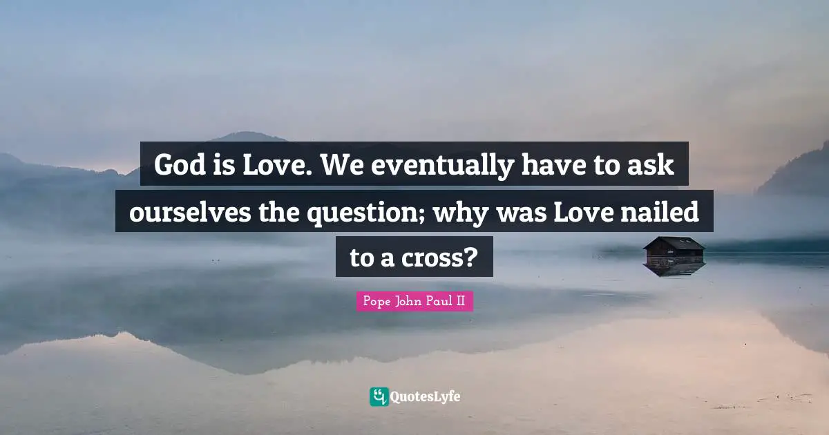 God is Love. We eventually have to ask ourselves the question; why was Love nailed to a cross?
