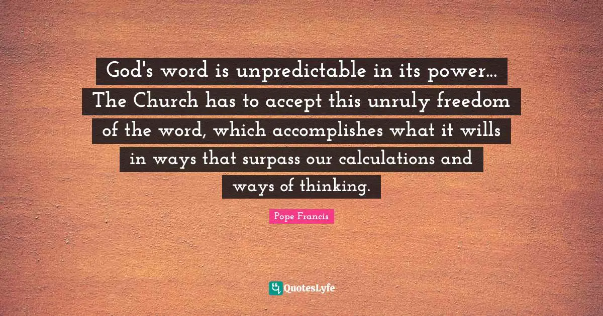 Calculations Quotes: "God's word is unpredictable in its power... The Church has to accept this unruly freedom of the word, which accomplishes what it wills in ways that surpass our calculations and ways of thinking."