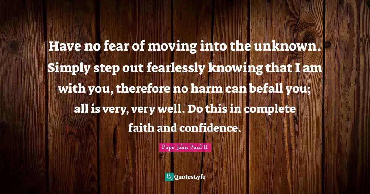 Godly Quotes: "Have no fear of moving into the unknown. Simply step out fearlessly knowing that I am with you, therefore no harm can befall you; all is very, very well. Do this in complete faith and confidence."