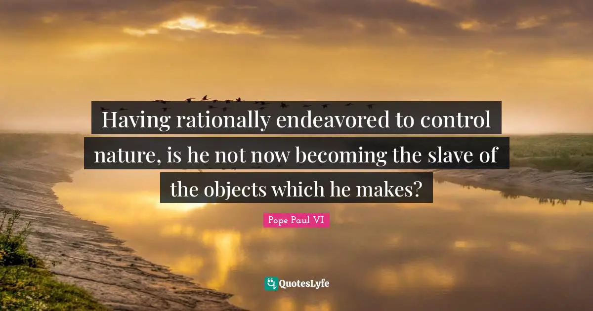 Having rationally endeavored to control nature, is he not now becoming the slave of the objects which he makes?