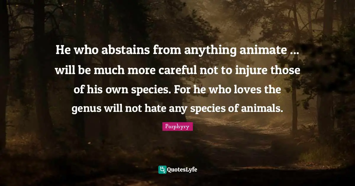 He who abstains from anything animate ... will be much more careful not to injure those of his own species. For he who loves the genus will not hate any species of animals.