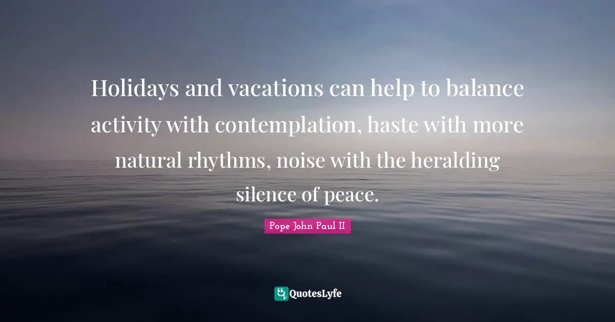 Holidays and vacations can help to balance activity with contemplation, haste with more natural rhythms, noise with the heralding silence of peace.