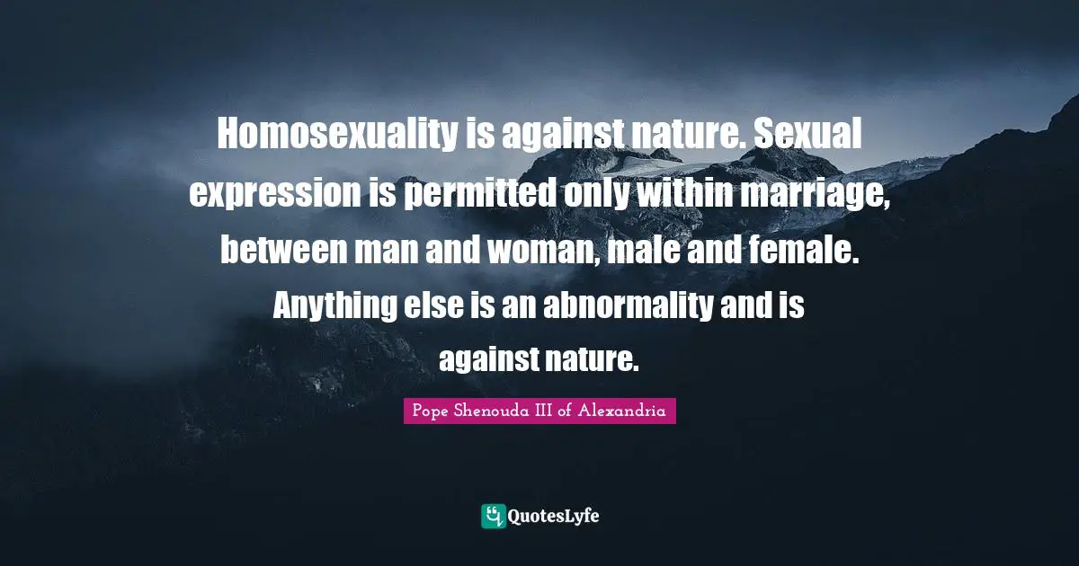 Homosexuality is against nature. Sexual expression is permitted only within marriage, between man and woman, male and female. Anything else is an abnormality and is against nature.