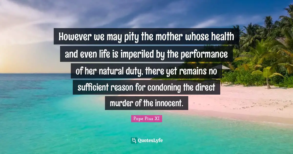 However we may pity the mother whose health and even life is imperiled by the performance of her natural duty, there yet remains no sufficient reason for condoning the direct murder of the innocent.