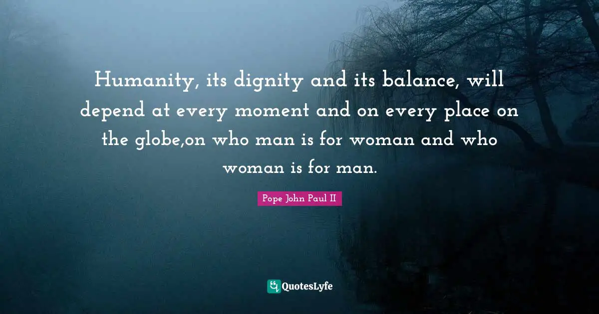 Humanity, its dignity and its balance, will depend at every moment and on every place on the globe,on who man is for woman and who woman is for man.