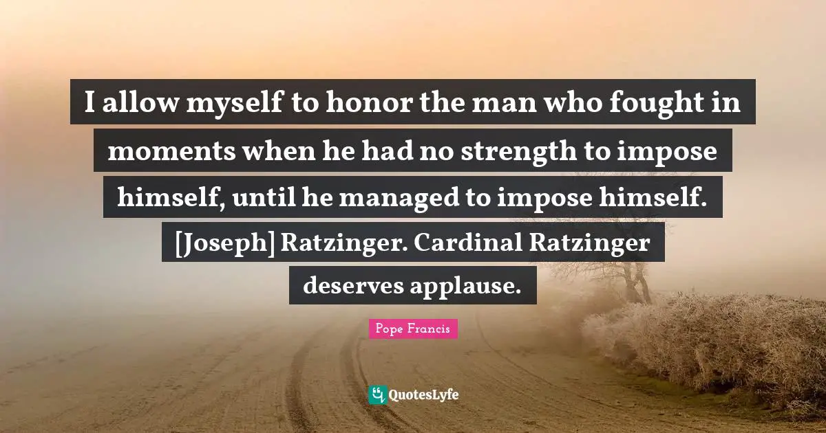 I allow myself to honor the man who fought in moments when he had no strength to impose himself, until he managed to impose himself. [Joseph] Ratzinger. Cardinal Ratzinger deserves applause.