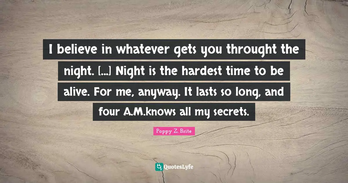 I believe in whatever gets you throught the night. [...] Night is the hardest time to be alive. For me, anyway. It lasts so long, and four A.M.knows all my secrets.