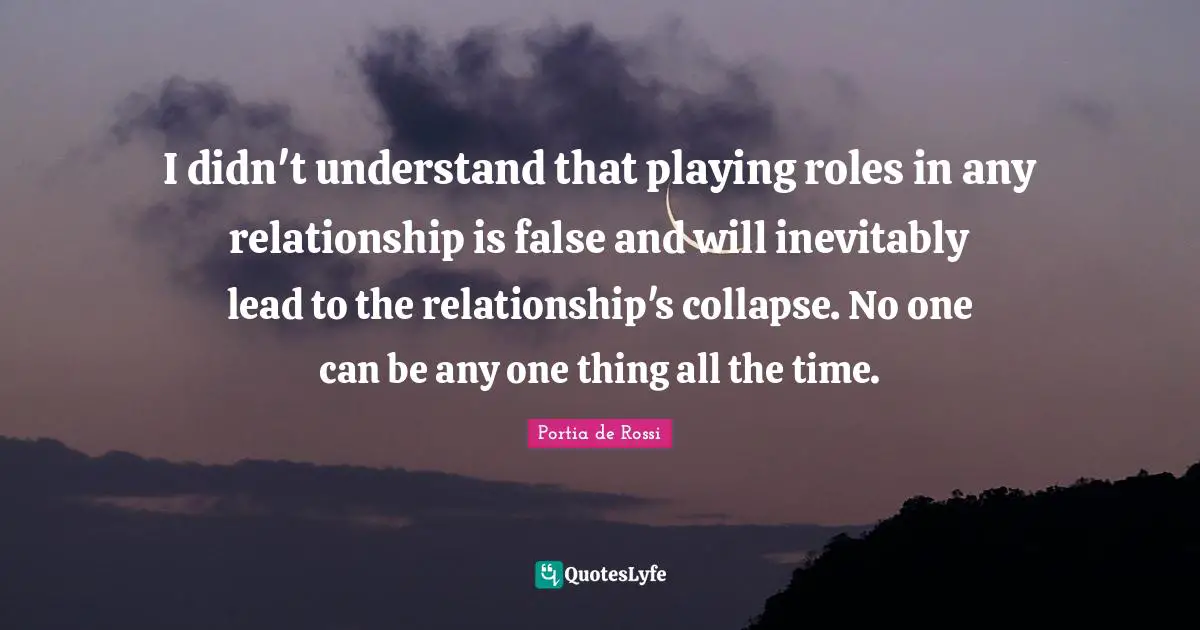 I didn't understand that playing roles in any relationship is false and will inevitably lead to the relationship's collapse. No one can be any one thing all the time.