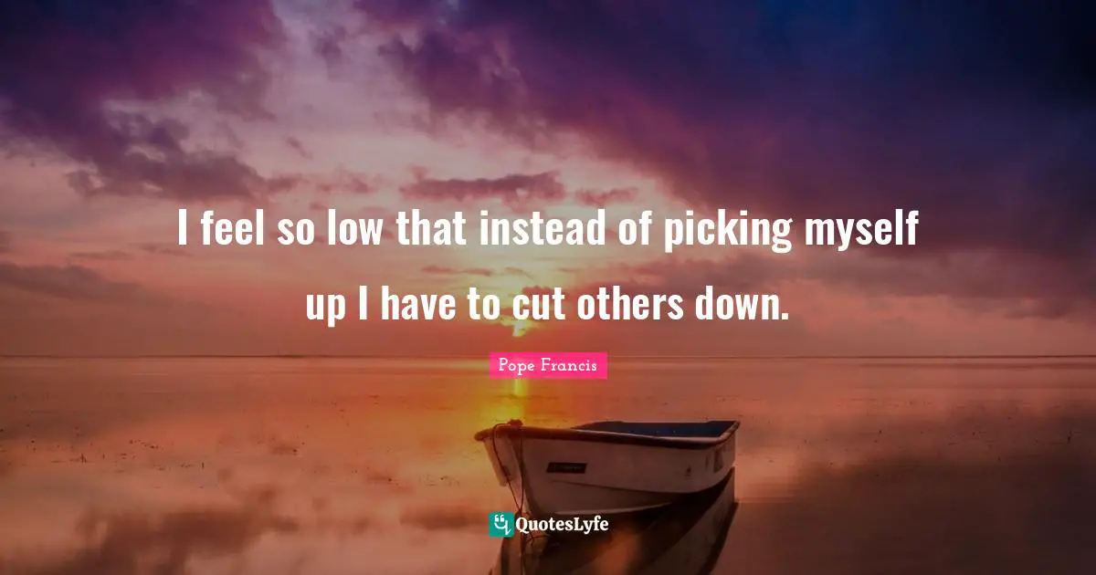 I feel so low that instead of picking myself up I have to cut others down.