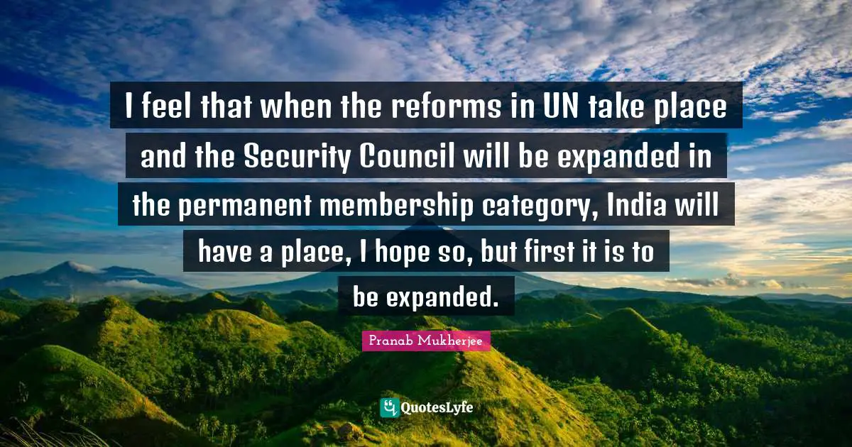 I feel that when the reforms in UN take place and the Security Council will be expanded in the permanent membership category, India will have a place, I hope so, but first it is to be expanded.
