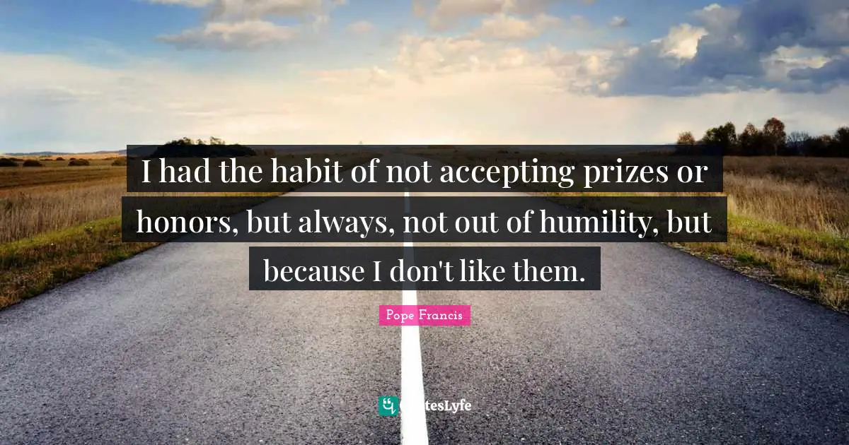 I had the habit of not accepting prizes or honors, but always, not out of humility, but because I don't like them.
