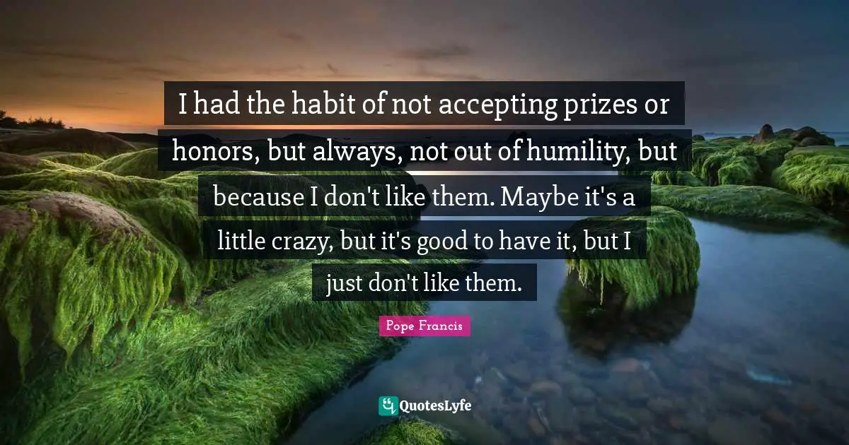 I had the habit of not accepting prizes or honors, but always, not out of humility, but because I don't like them. Maybe it's a little crazy, but it's good to have it, but I just don't like them.