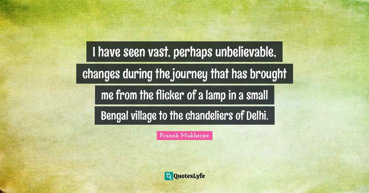 I have seen vast, perhaps unbelievable, changes during the journey that has brought me from the flicker of a lamp in a small Bengal village to the chandeliers of Delhi.